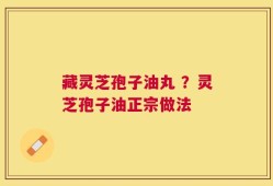 藏灵芝孢子油丸 ？灵芝孢子油正宗做法