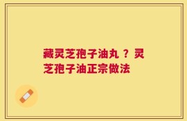 藏灵芝孢子油丸 ？灵芝孢子油正宗做法