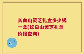 长白山灵芝礼盒多少钱一盒(长白山灵芝礼盒价格查询)