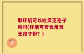 取环后可以吃灵芝孢子粉吗(环后可否食用灵芝孢子粉？)