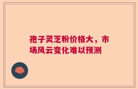 孢子灵芝粉价格大，市场风云变化难以预测