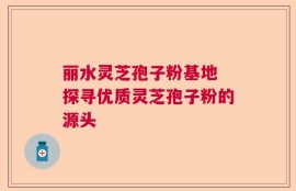 丽水灵芝孢子粉基地 探寻优质灵芝孢子粉的源头