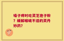 嗓子疼时吃灵芝孢子粉？缓解喉咙不适的灵丹妙药？