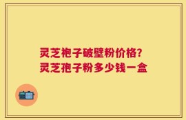 灵芝袍子破壁粉价格？灵芝孢子粉多少钱一盒