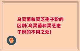 乌灵菌和灵芝孢子粉的区别(乌灵菌和灵芝孢子粉的不同之处)