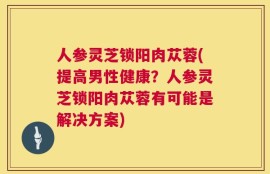 人参灵芝锁阳肉苁蓉(提高男性健康？人参灵芝锁阳肉苁蓉有可能是解决方案)