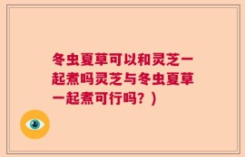 冬虫夏草可以和灵芝一起煮吗灵芝与冬虫夏草一起煮可行吗？)