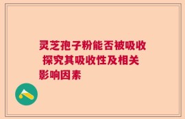 灵芝孢子粉能否被吸收 探究其吸收性及相关影响因素