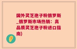 国外灵芝孢子粉俄罗斯_俄罗斯市场热销：高品质灵芝孢子粉进口指南)