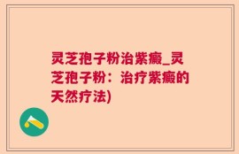 灵芝孢子粉治紫癜_灵芝孢子粉：治疗紫癜的天然疗法)
