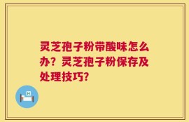 灵芝孢子粉带酸味怎么办？灵芝孢子粉保存及处理技巧？