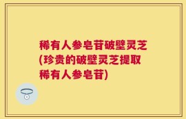稀有人参皂苷破壁灵芝(珍贵的破壁灵芝提取稀有人参皂苷)