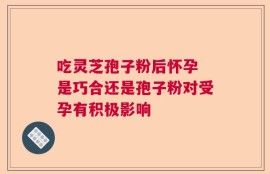吃灵芝孢子粉后怀孕 是巧合还是孢子粉对受孕有积极影响