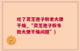 吃了灵芝孢子粉老大便干燥_“灵芝孢子粉导致大便干燥问题”)