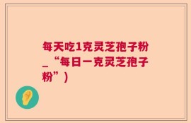 每天吃1克灵芝孢子粉_“每日一克灵芝孢子粉”)