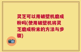 灵芝可以用破壁机磨成粉吗(使用破壁机将灵芝磨成粉末的方法与步骤)