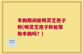 丰胸期间能喝灵芝孢子粉(喝灵芝孢子粉能帮助丰胸吗？)