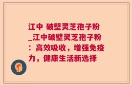 江中 破壁灵芝孢子粉_江中破壁灵芝孢子粉：高效吸收，增强免疫力，健康生活新选择
