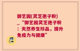 御艺园(灵芝孢子粉)_“御艺园灵芝孢子粉：天然养生珍品，提升免疫力与健康”