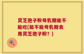 灵芝孢子粉母乳期能不能吃(能不能母乳期食用灵芝孢子粉？)