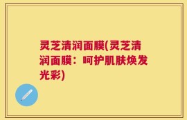 灵芝清润面膜(灵芝清润面膜：呵护肌肤焕发光彩)