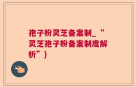 孢子粉灵芝备案制_“灵芝孢子粉备案制度解析”)