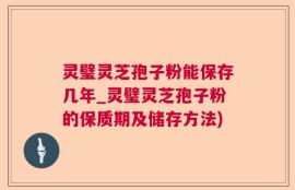 灵璧灵芝孢子粉能保存几年_灵璧灵芝孢子粉的保质期及储存方法)