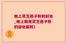 晚上灵芝孢子粉的好处_晚上服用灵芝孢子粉的益处解析)