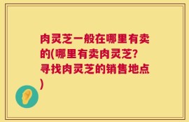 肉灵芝一般在哪里有卖的(哪里有卖肉灵芝？寻找肉灵芝的销售地点)