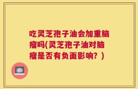 吃灵芝孢子油会加重脑瘤吗(灵芝孢子油对脑瘤是否有负面影响？)