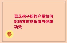灵芝孢子粉的产量如何影响其市场价值与健康功效