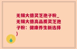 无锡大德灵芝孢子粉_无锡大德高品质灵芝孢子粉：健康养生新选择)