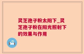 灵芝孢子粉太阳下_灵芝孢子粉在阳光照射下的效果与作用