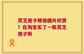 灵芝孢子规格图片欣赏？在淘宝买了一瓶灵芝孢孑粉