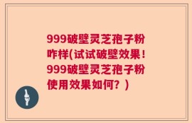 999破壁灵芝孢子粉咋样(试试破壁效果！999破壁灵芝孢子粉使用效果如何？)