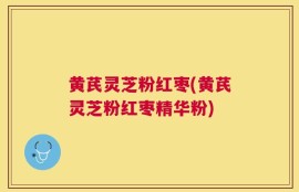 黄芪灵芝粉红枣(黄芪灵芝粉红枣精华粉)