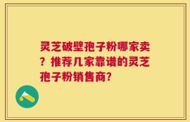 灵芝破壁孢子粉哪家卖？推荐几家靠谱的灵芝孢子粉销售商？