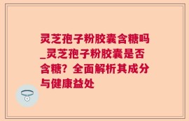 灵芝孢子粉胶囊含糖吗_灵芝孢子粉胶囊是否含糖？全面解析其成分与健康益处