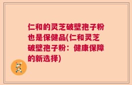 仁和的灵芝破壁孢子粉也是保健品(仁和灵芝破壁孢子粉：健康保障的新选择)