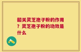 韶关灵芝孢子粉的作用？灵芝孢子粉的功效是什么