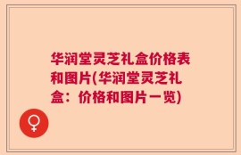 华润堂灵芝礼盒价格表和图片(华润堂灵芝礼盒：价格和图片一览)