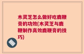 木灵芝怎么做好吃鹿鞭膏的功效(木灵芝与鹿鞭制作高效鹿鞭膏的技巧)