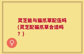 灵芝能与猫爪草配伍吗(灵芝配猫爪草合适吗？)