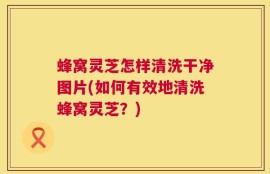 蜂窝灵芝怎样清洗干净图片(如何有效地清洗蜂窝灵芝？)