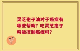 灵芝孢子油对于癌症有哪些帮助？吃灵芝孢子粉能控制癌症吗？