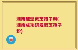 湖南破壁灵芝孢子粉(湖南成功研发灵芝孢子粉)