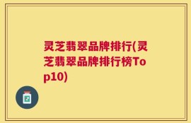 灵芝翡翠品牌排行(灵芝翡翠品牌排行榜Top10)