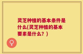 灵芝种植的基本条件是什么(灵芝种植的基本要素是什么？)