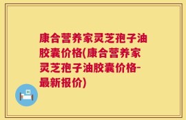 康合营养家灵芝孢子油胶囊价格(康合营养家灵芝孢子油胶囊价格-最新报价)