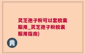 灵芝孢子粉可以套胶囊服用_灵芝孢子粉胶囊服用指南)